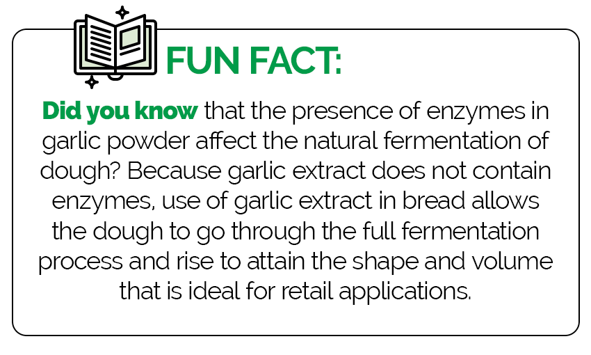 Fun Fact: Did you know that the presence of enzymes in garlic powder affect the natural fermentation of dough? Because garlic extract does not contain enzymes, use of garlic extract in bread allows the dough to go through the full fermentation process